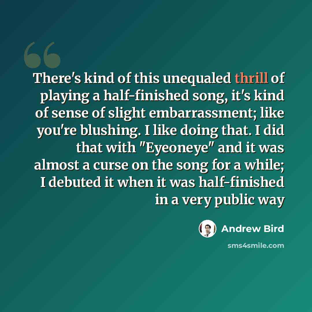 “There's kind of this unequaled thrill of playing a half-finished song, it's kind of sense of slight embarrassment; like you're blushing. I like doing that. I did that with "Eyeoneye" and it was almost a curse on the song for a while; I debuted it when it was half-finished in a very public way” quote by Andrew Bird