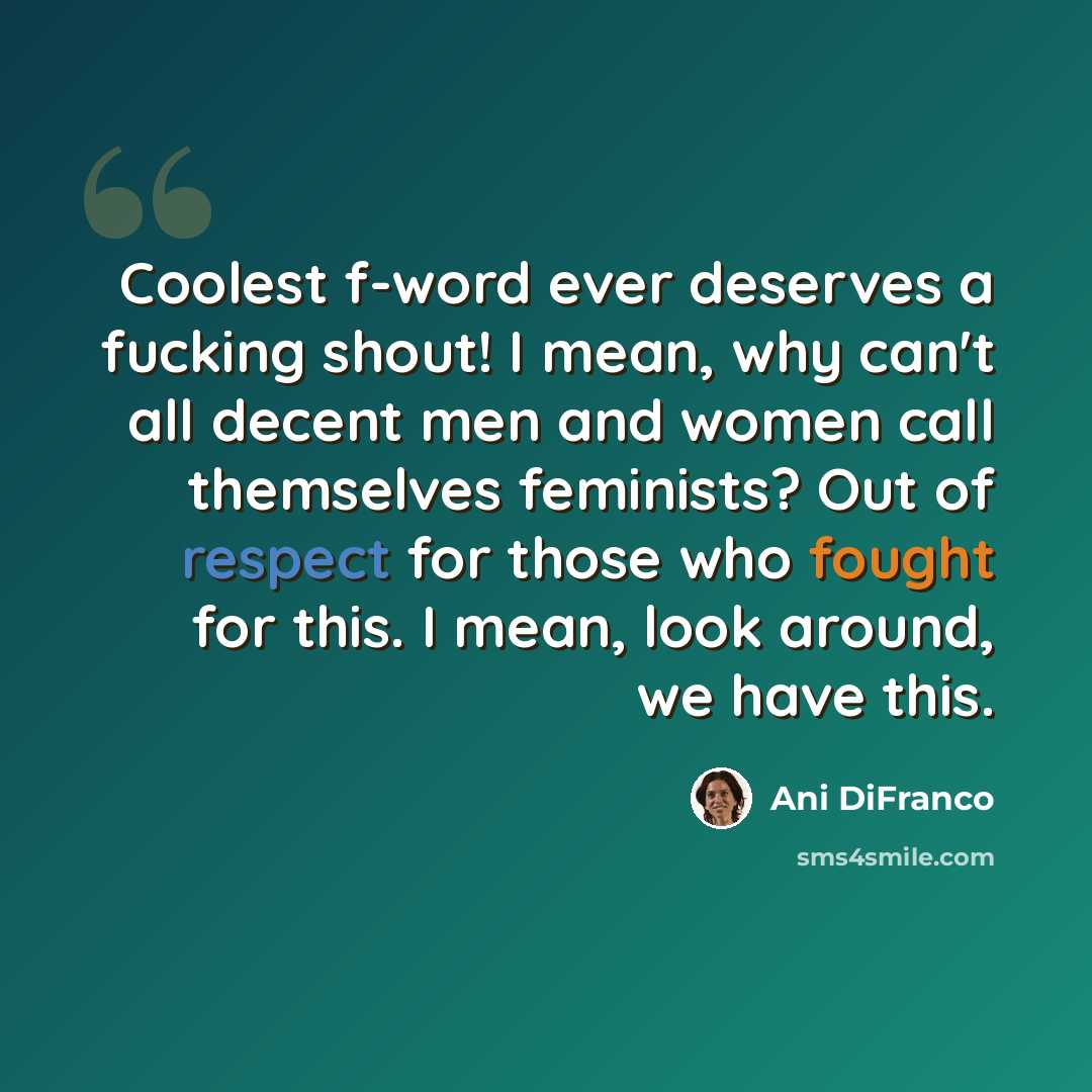 “Coolest f-word ever deserves a fucking shout! I mean, why can't all decent men and women call themselves feminists? Out of respect for those who fought for this. I mean, look around, we have this.” quote by Ani Difranco