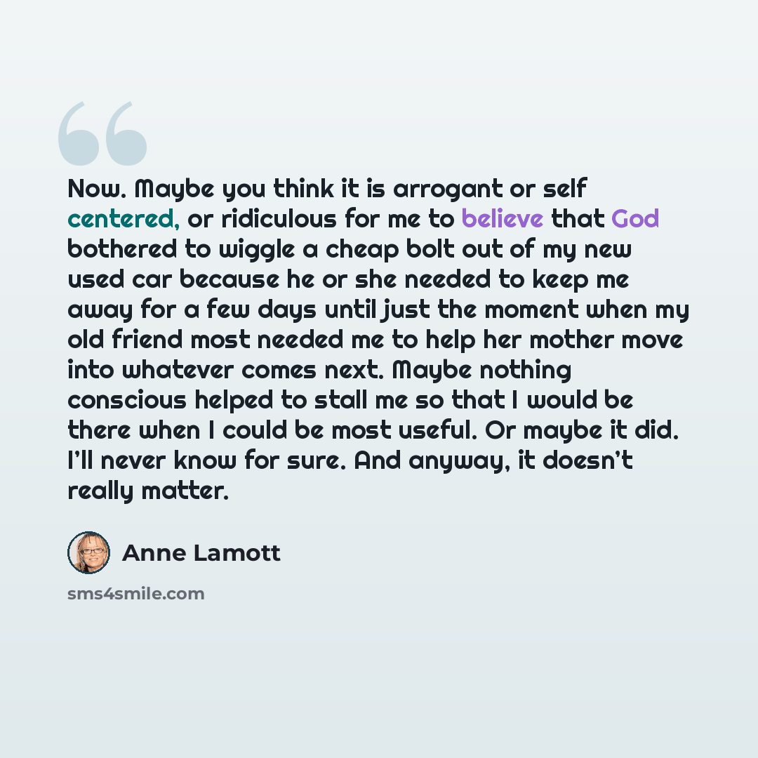 “Now. Maybe you think it is arrogant or self centered, or ridiculous for me to believe that God bothered to wiggle a cheap bolt out of my new used car because he or she needed to keep me away for a few days until just the moment when my old friend most needed me to help her mother move into…” quote by Anne Lamott