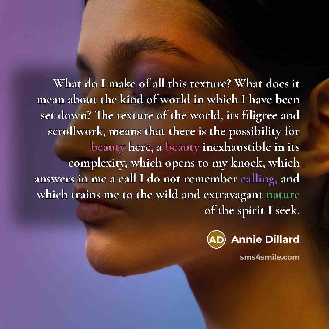 “What do I make of all this texture? What does it mean about the kind of world in which I have been set down? The texture of the world, its filigree and scrollwork, means that there is the possibility for beauty here, a beauty inexhaustible in its complexity, which opens to my knock, which answers…” quote by Annie Dillard