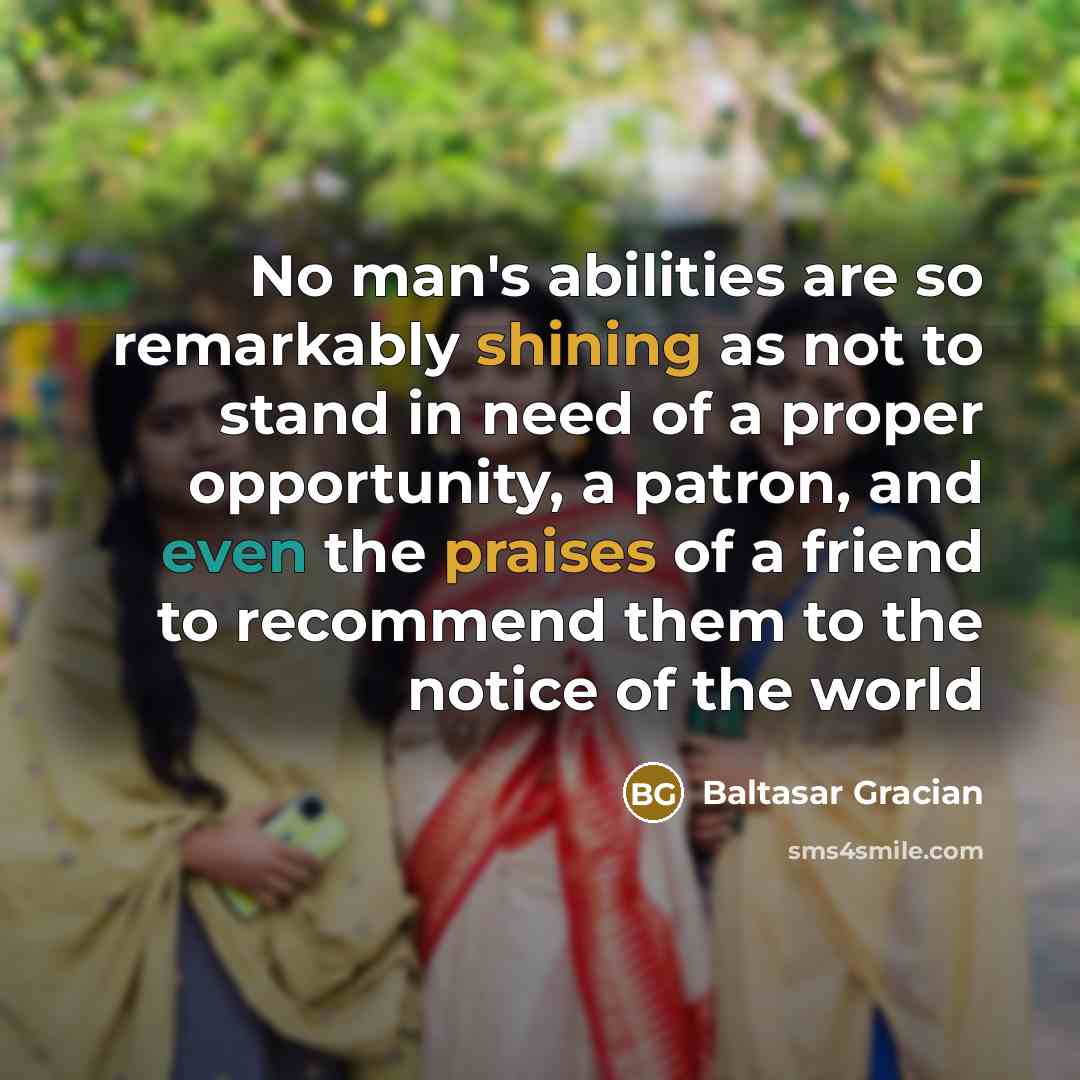 “No man's abilities are so remarkably shining as not to stand in need of a proper opportunity, a patron, and even the praises of a friend to recommend them to the notice of the world” quote by Baltasar Gracian