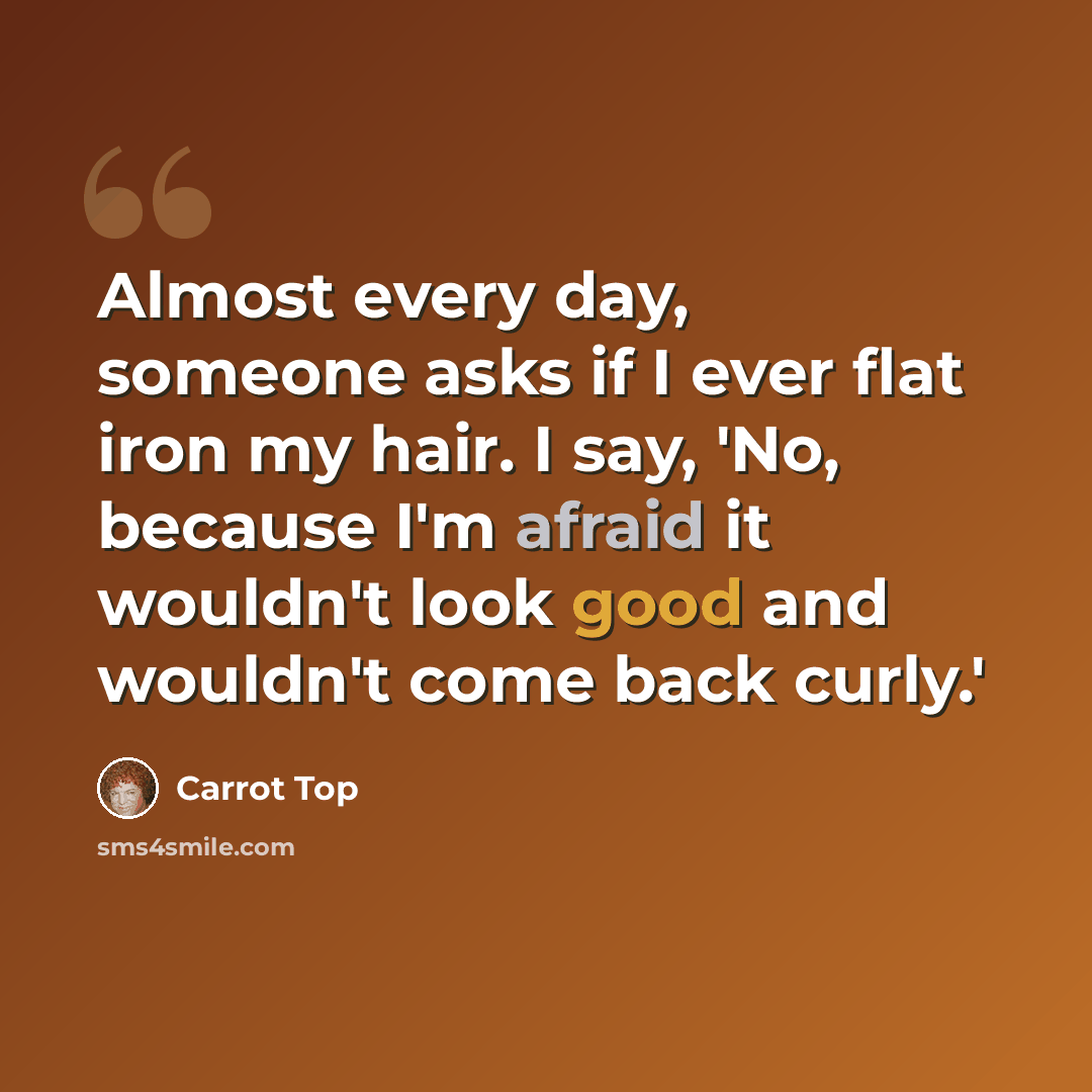 “Almost every day, someone asks if I ever flat iron my hair. I say, 'No, because I'm afraid it wouldn't look good and wouldn't come back curly.'” quote by Carrot Top