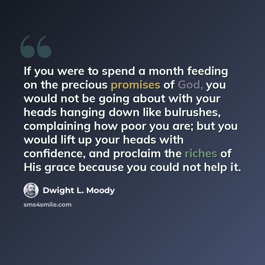 “If you were to spend a month feeding on the precious promises of God, you would not be going about with your heads hanging down like bulrushes, complaining how poor you are; but you would lift up your heads with confidence, and proclaim the riches of His grace because you could not help it.” quote by Dwight L. Moody