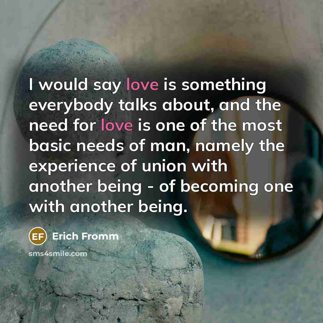 “I would say love is something everybody talks about, and the need for love is one of the most basic needs of man, namely the experience of union with another being - of becoming one with another being.” quote by Erich Fromm