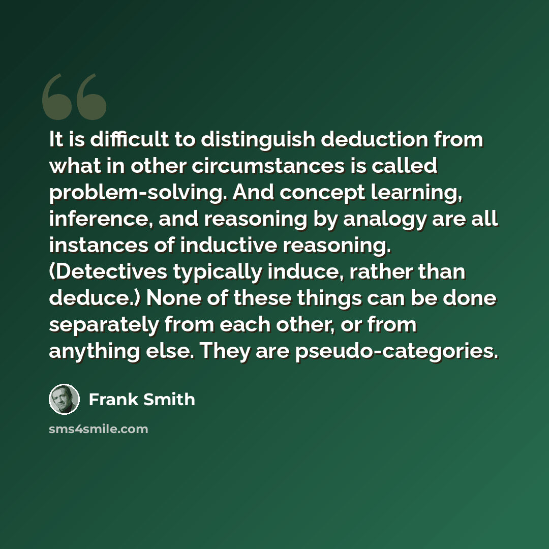 “It is difficult to distinguish deduction from what in other circumstances is called problem-solving. And concept learning, inference, and reasoning by analogy are all instances of inductive reasoning. (Detectives typically induce, rather than deduce.) None of these things can be done separately…” quote by Frank Smith