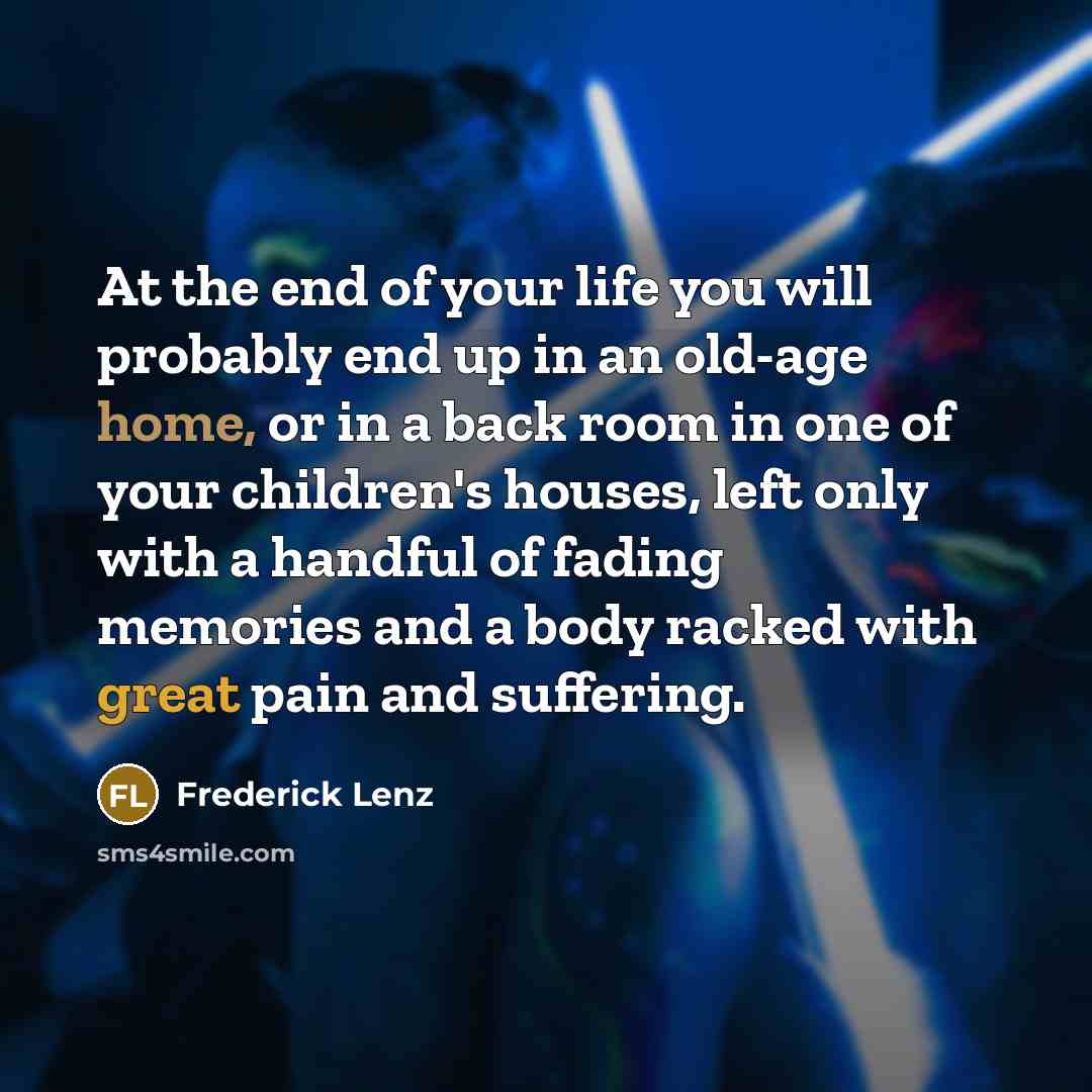 “At the end of your life you will probably end up in an old-age home, or in a back room in one of your children's houses, left only with a handful of fading memories and a body racked with great pain and suffering.” quote by Frederick Lenz