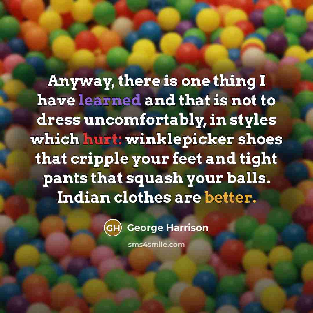 “Anyway, there is one thing I have learned and that is not to dress uncomfortably, in styles which hurt: winklepicker shoes that cripple your feet and tight pants that squash your balls. Indian clothes are better.” quote by George Harrison