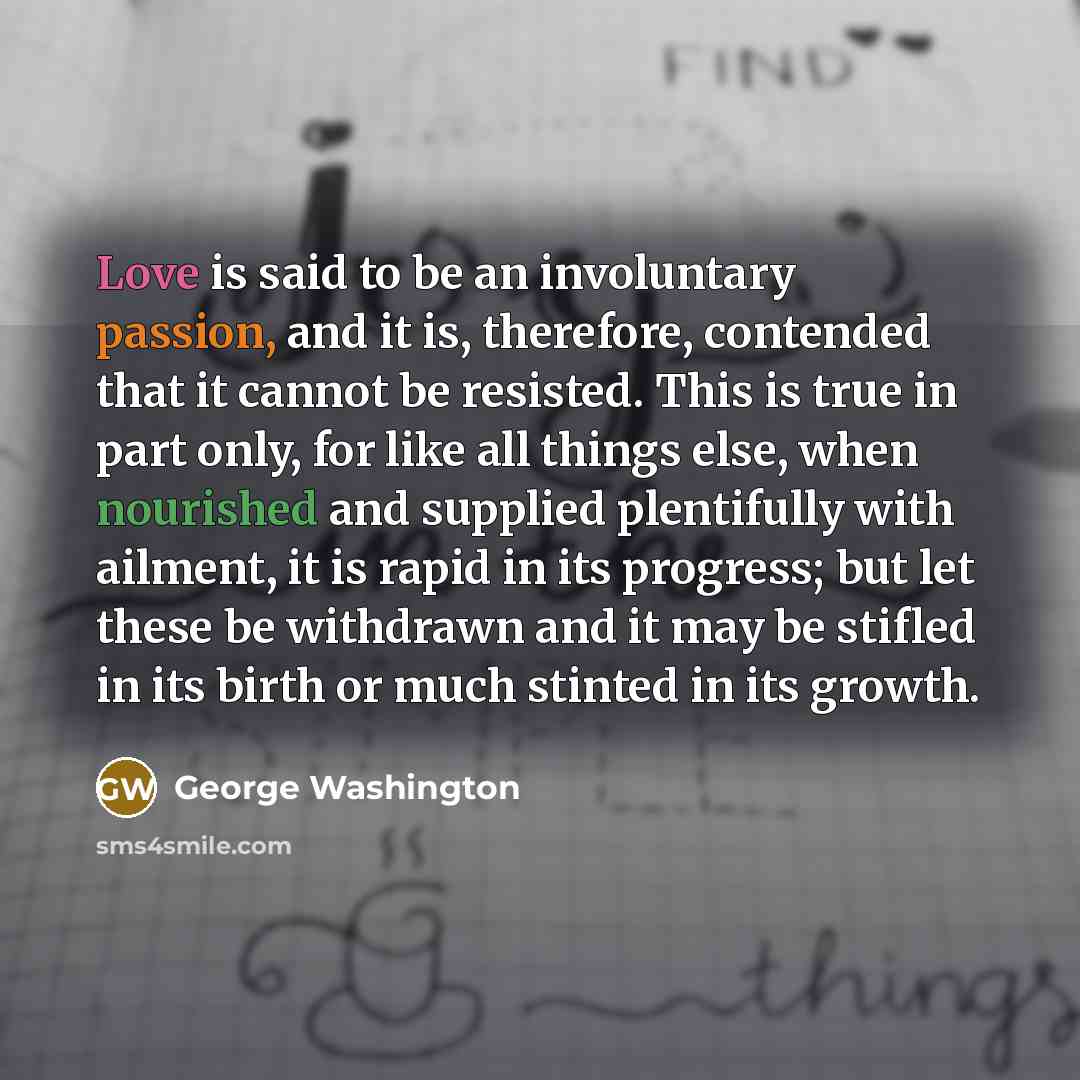 “Love is said to be an involuntary passion, and it is, therefore, contended that it cannot be resisted. This is true in part only, for like all things else, when nourished and supplied plentifully with ailment, it is rapid in its progress; but let these be withdrawn and it may be stifled in its…” quote by George Washington