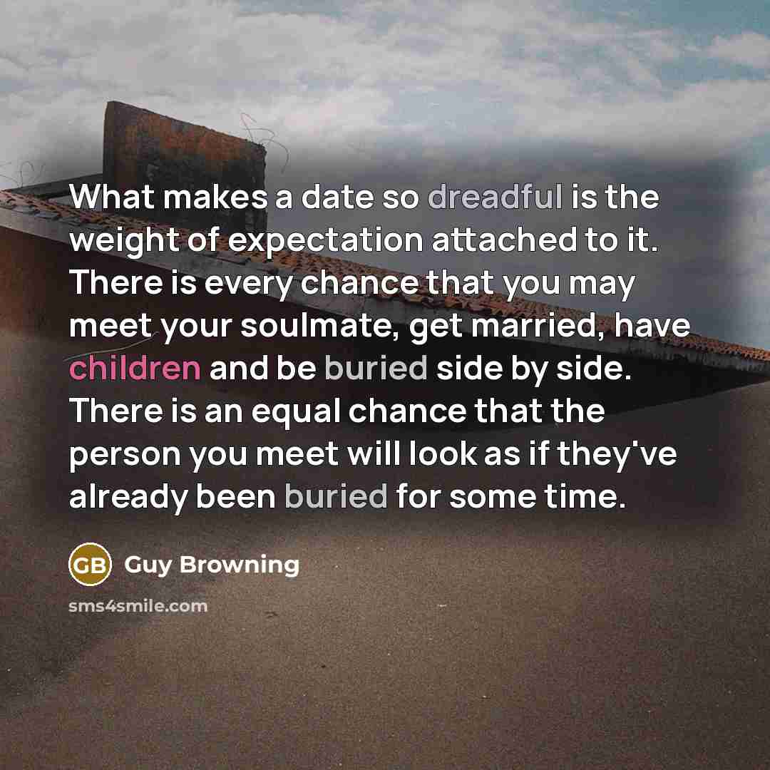 “What makes a date so dreadful is the weight of expectation attached to it. There is every chance that you may meet your soulmate, get married, have children and be buried side by side. There is an equal chance that the person you meet will look as if they've already been buried for some time.” quote by Guy Browning