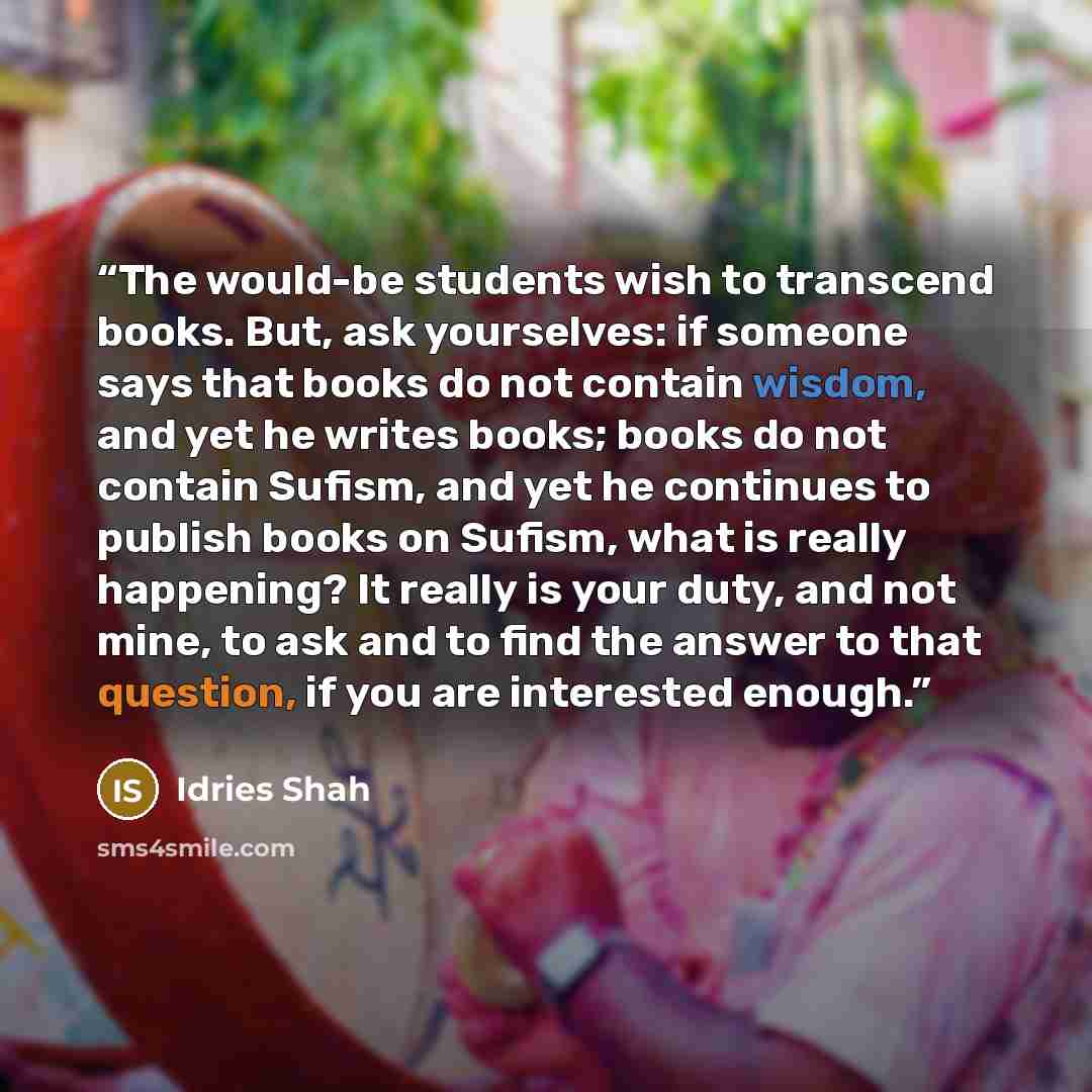 “The would-be students wish to transcend books. But, ask yourselves: if someone says that books do not contain wisdom, and yet he writes books; books do not contain Sufism, and yet he continues to publish books on Sufism, what is really happening? It really is your duty, and not mine, to ask and to…” quote by Idries Shah