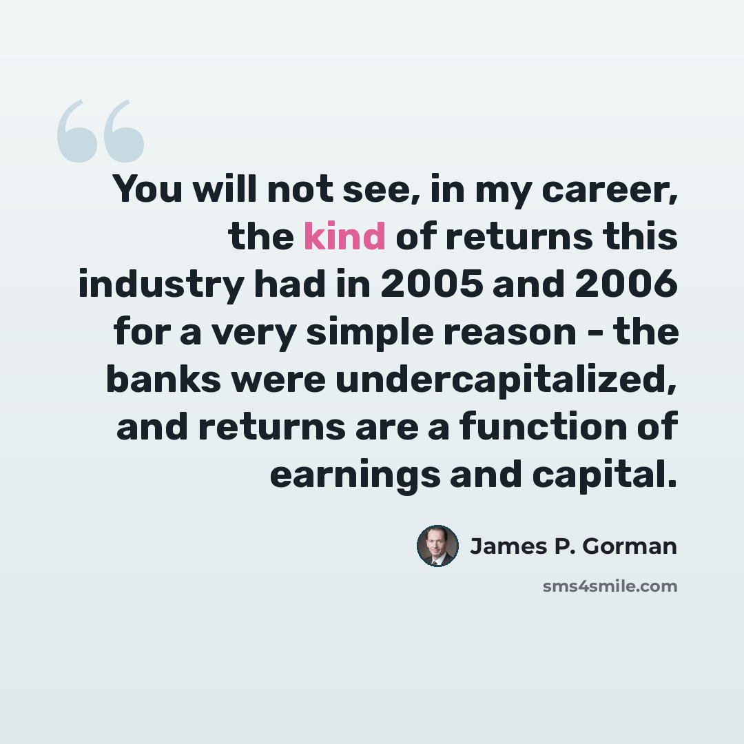 “You will not see, in my career, the kind of returns this industry had in 2005 and 2006 for a very simple reason - the banks were undercapitalized, and returns are a function of earnings and capital.” quote by James P. Gorman