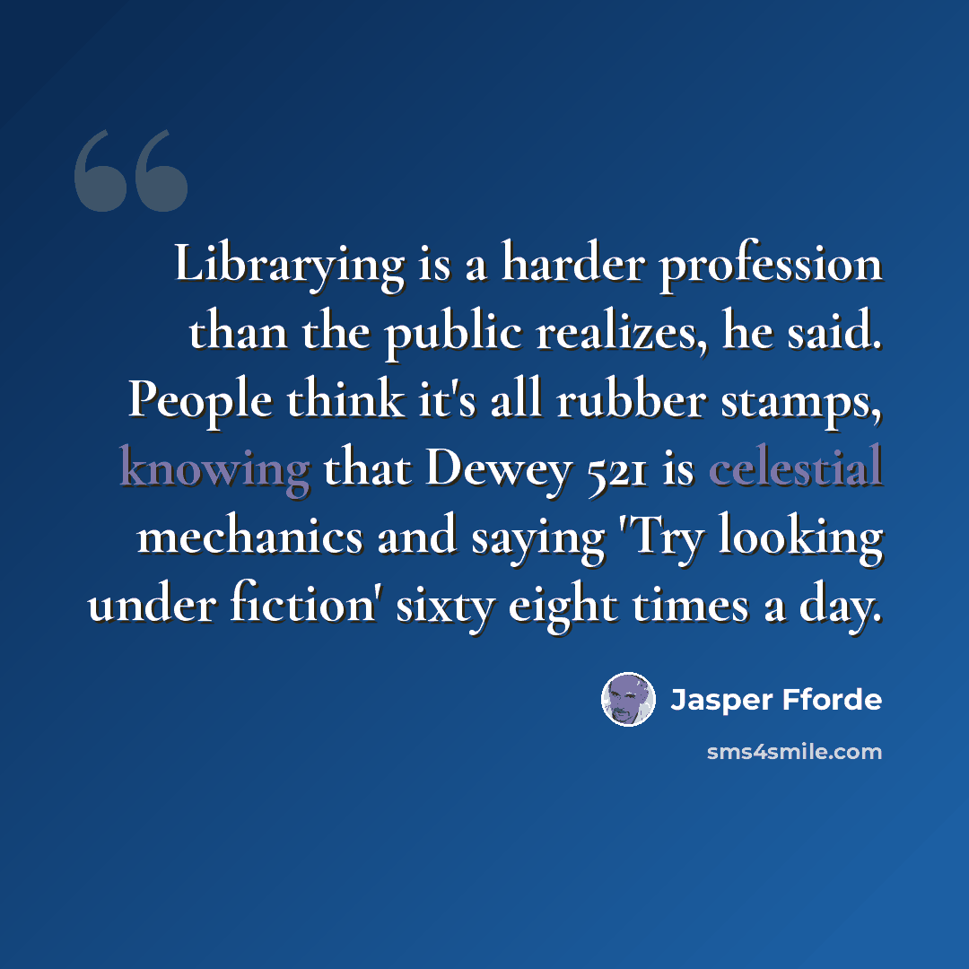 “Librarying is a harder profession than the public realizes, he said. People think it's all rubber stamps, knowing that Dewey 521 is celestial mechanics and saying 'Try looking under fiction' sixty eight times a day.” quote by Jasper Fforde