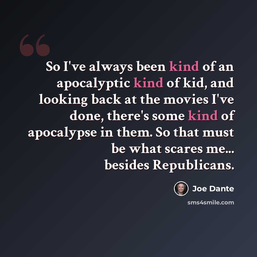 “So I've always been kind of an apocalyptic kind of kid, and looking back at the movies I've done, there's some kind of apocalypse in them. So that must be what scares me... besides Republicans.” quote by Joe Dante