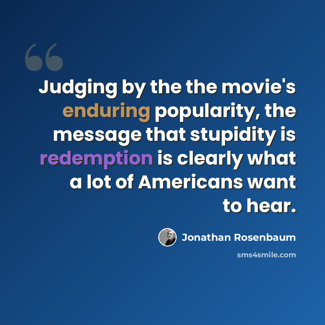 “Judging by the the movie's enduring popularity, the message that stupidity is redemption is clearly what a lot of Americans want to hear.” quote by Jonathan Rosenbaum
