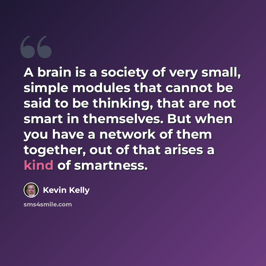 “A brain is a society of very small, simple modules that cannot be said to be thinking, that are not smart in themselves. But when you have a network of them together, out of that arises a kind of smartness.” quote by Kevin Kelly