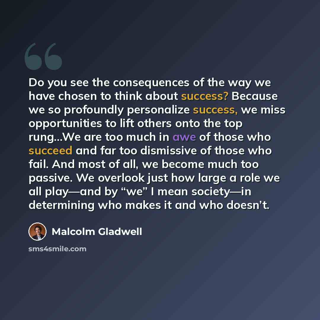 “Do you see the consequences of the way we have chosen to think about success? Because we so profoundly personalize success, we miss opportunities to lift others onto the top rung...We are too much in awe of those who succeed and far too dismissive of those who fail. And most of all, we become much…” quote by Malcolm Gladwell