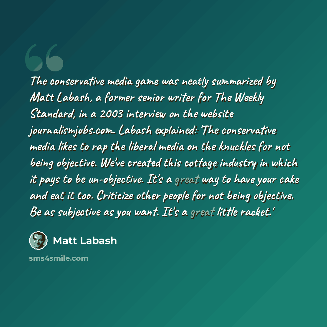 “The conservative media game was neatly summarized by Matt Labash, a former senior writer for The Weekly Standard, in a 2003 interview on the website journalismjobs.com. Labash explained: 'The conservative media likes to rap the liberal media on the knuckles for not being objective. We've created…” quote by Matt Labash