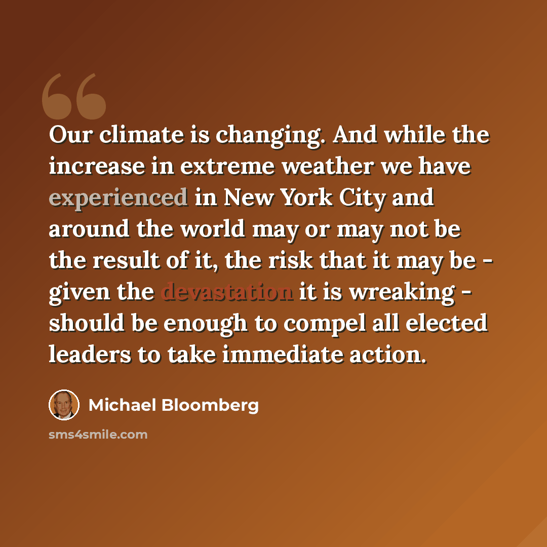 “Our climate is changing. And while the increase in extreme weather we have experienced in New York City and around the world may or may not be the result of it, the risk that it may be - given the devastation it is wreaking - should be enough to compel all elected leaders to take immediate action.” quote by Michael Bloomberg