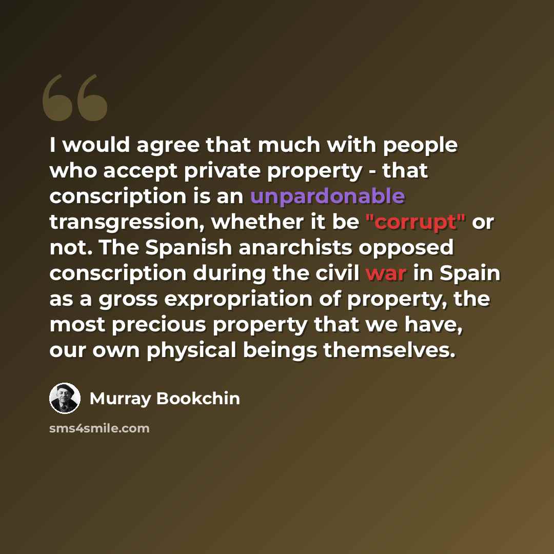 “I would agree that much with people who accept private property - that conscription is an unpardonable transgression, whether it be "corrupt" or not. The Spanish anarchists opposed conscription during the civil war in Spain as a gross expropriation of property, the most precious property that we…” quote by Murray Bookchin