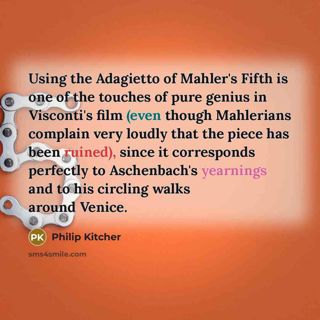 “Using the Adagietto of Mahler's Fifth is one of the touches of pure genius in Visconti's film (even though Mahlerians complain very loudly that the piece has been ruined), since it corresponds perfectly to Aschenbach's yearnings and to his circling walks around Venice.” quote by Philip Kitcher