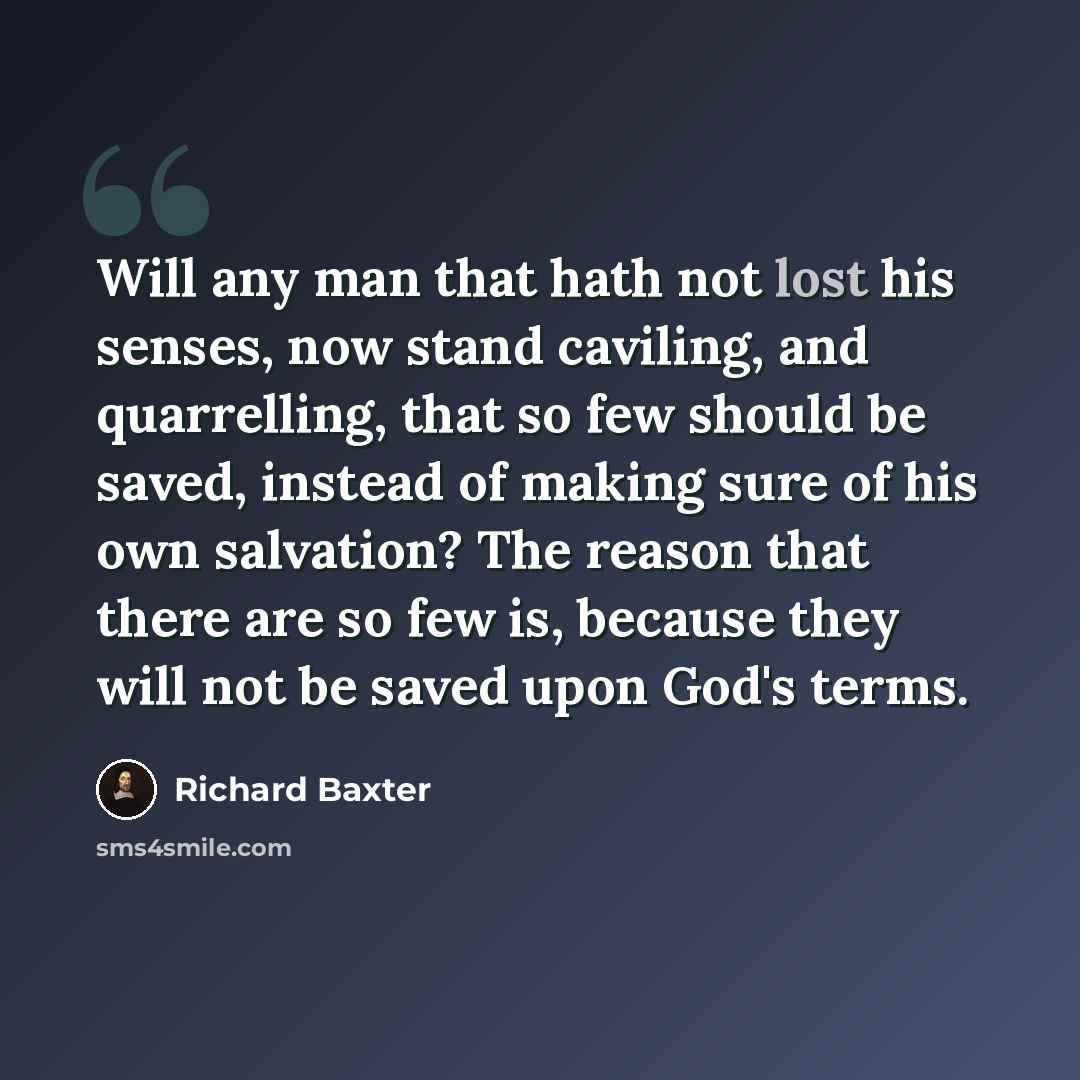“Will any man that hath not lost his senses, now stand caviling, and quarrelling, that so few should be saved, instead of making sure of his own salvation? The reason that there are so few is, because they will not be saved upon God's terms.” quote by Richard Baxter