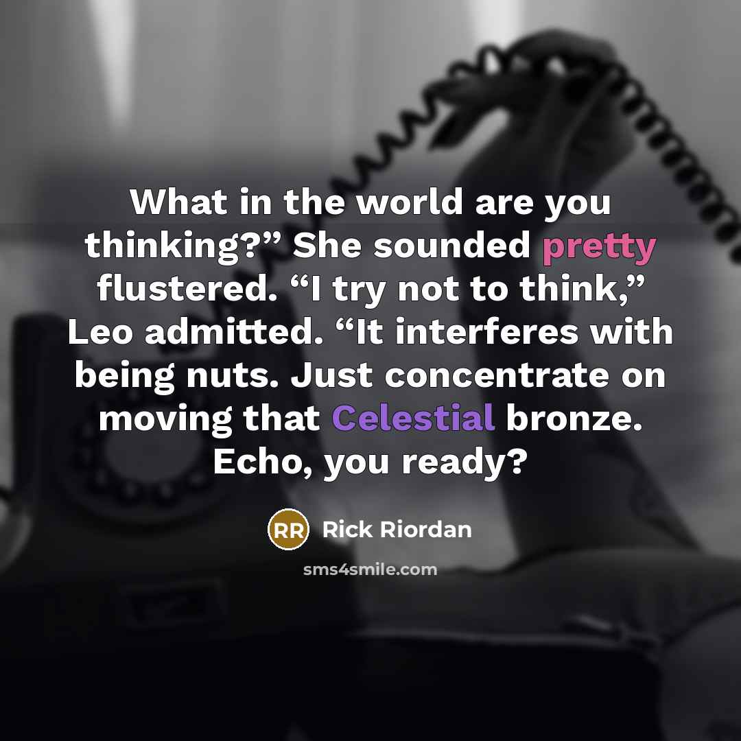 “What in the world are you thinking?” She sounded pretty flustered. “I try not to think,” Leo admitted. “It interferes with being nuts. Just concentrate on moving that Celestial bronze. Echo, you ready?” quote by Rick Riordan