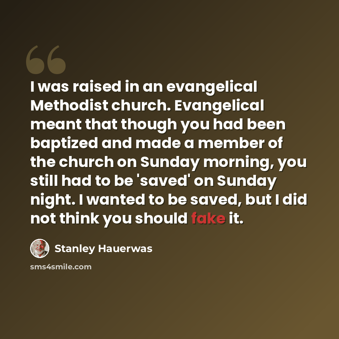 “I was raised in an evangelical Methodist church. Evangelical meant that though you had been baptized and made a member of the church on Sunday morning, you still had to be 'saved' on Sunday night. I wanted to be saved, but I did not think you should fake it.” quote by Stanley Hauerwas