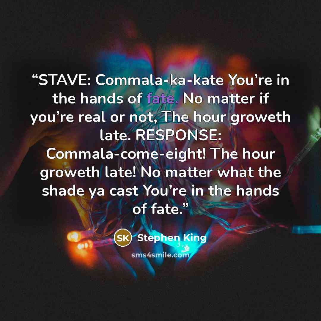 “STAVE: Commala-ka-kate You’re in the hands of fate. No matter if you’re real or not, The hour groweth late. RESPONSE: Commala-come-eight! The hour groweth late! No matter what the shade ya cast You’re in the hands of fate.” quote by Stephen King