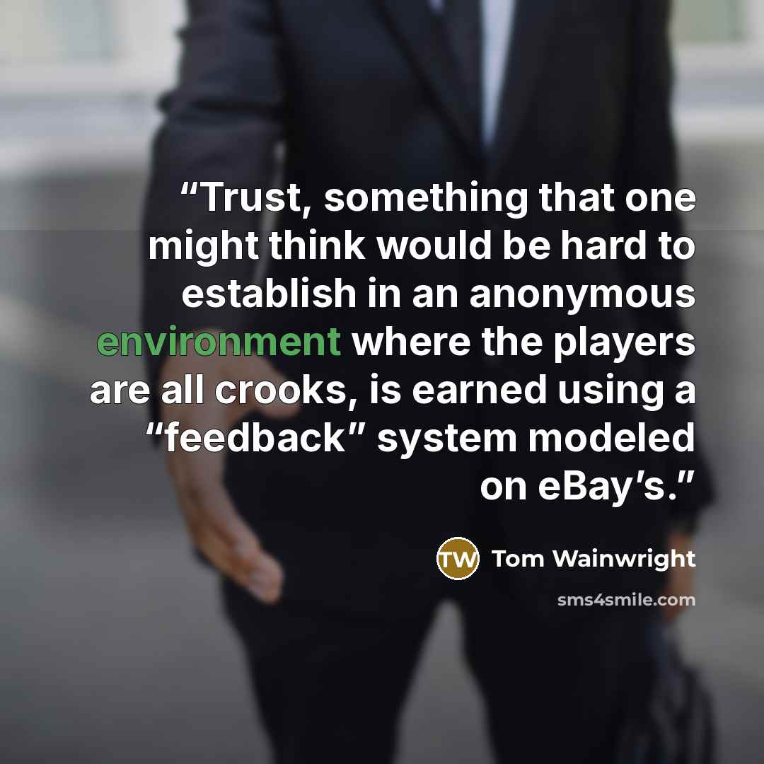 “Trust, something that one might think would be hard to establish in an anonymous environment where the players are all crooks, is earned using a “feedback” system modeled on eBay’s.” quote by Tom Wainwright