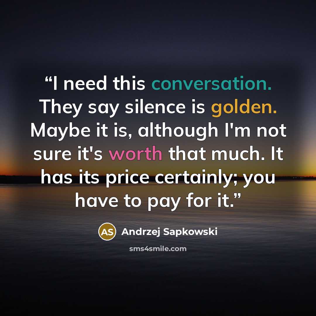 “I need this conversation. They say silence is golden. Maybe it is, although I'm not sure it's worth that much. It has its price certainly; you have to pay for it.” quote by Andrzej Sapkowski
