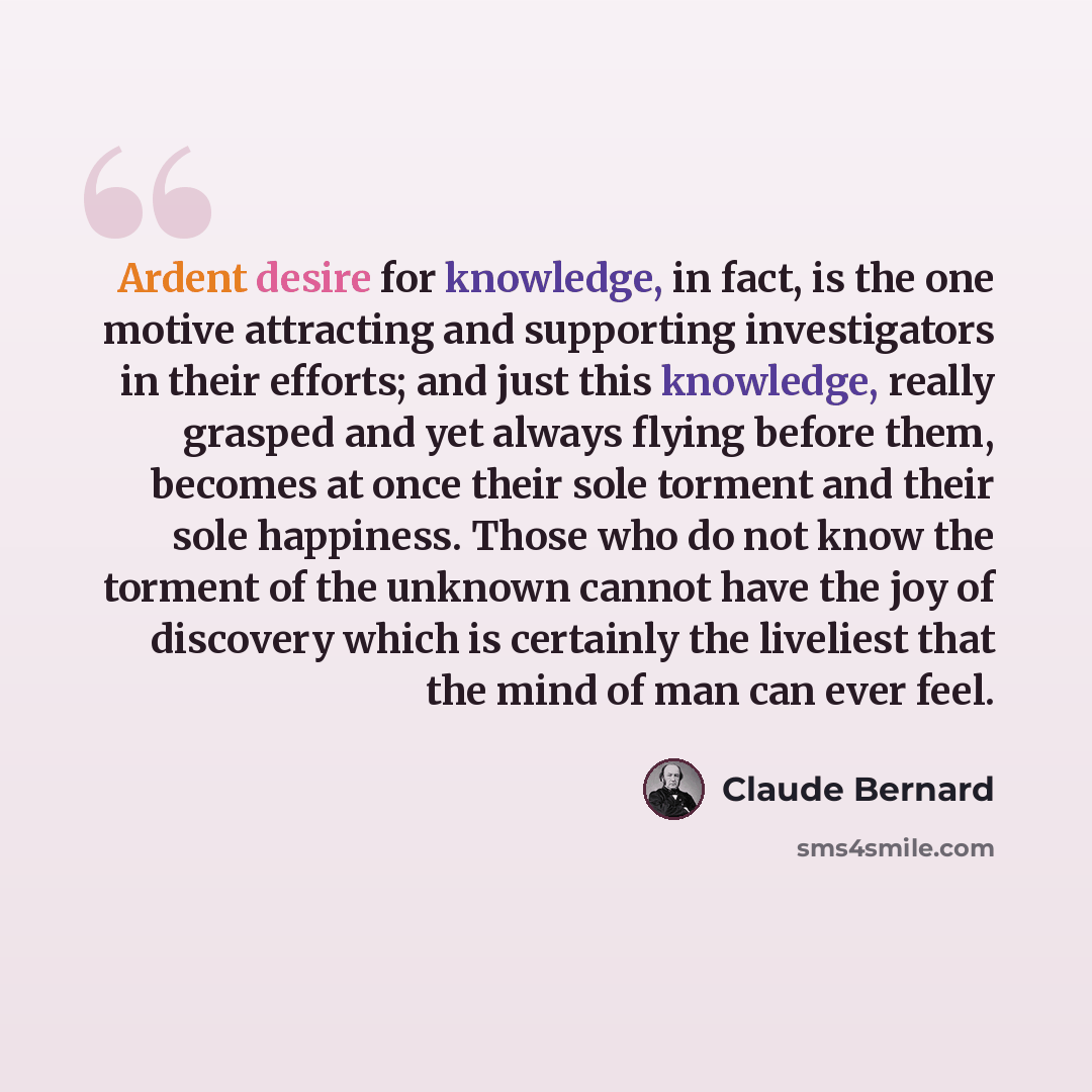 “Ardent desire for knowledge, in fact, is the one motive attracting and supporting investigators in their efforts; and just this knowledge, really grasped and yet always flying before them, becomes at once their sole torment and their sole happiness. Those who do not know the torment of the unknown…” quote by Claude Bernard