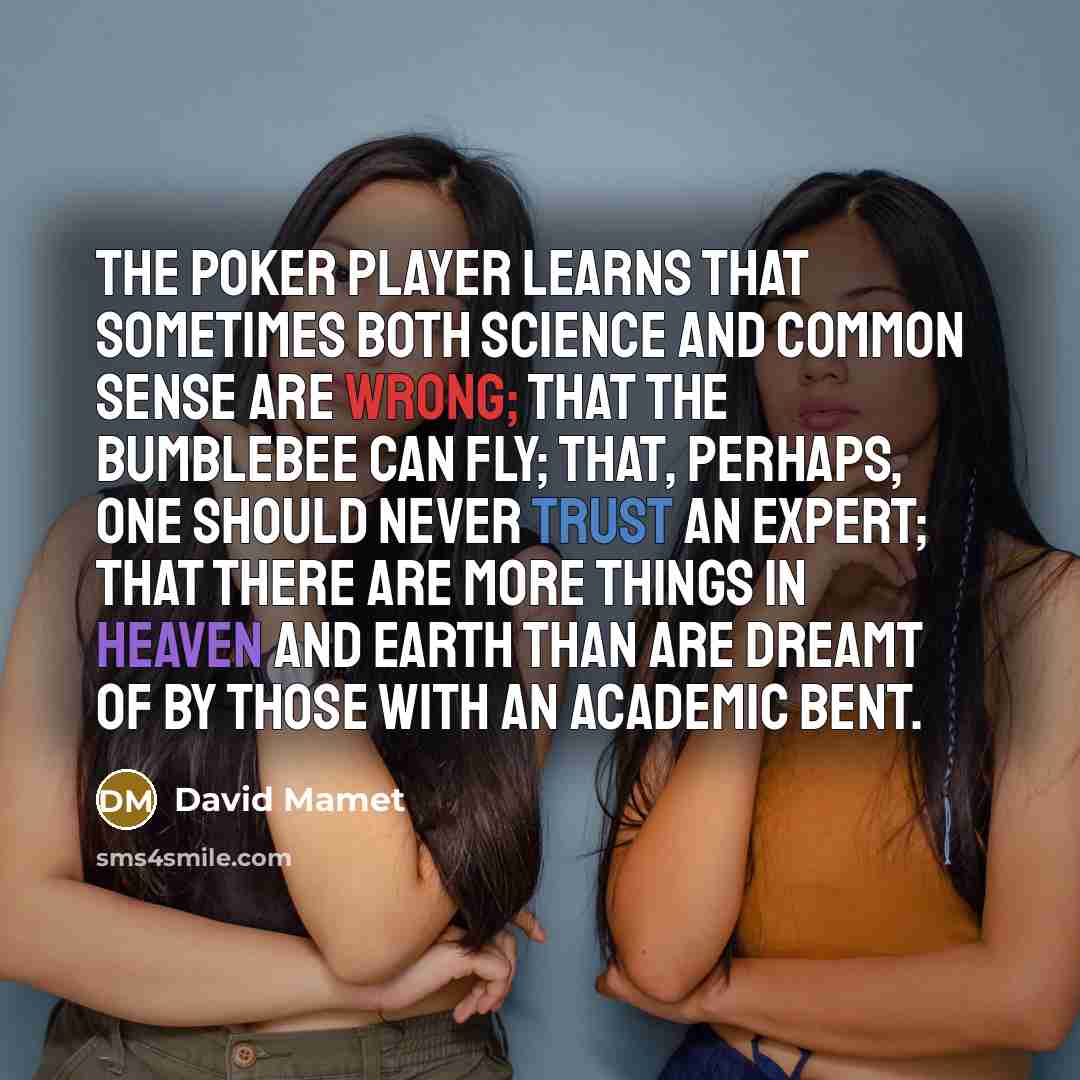 “The poker player learns that sometimes both science and common sense are wrong; that the bumblebee can fly; that, perhaps, one should never trust an expert; that there are more things in Heaven and Earth than are dreamt of by those with an academic bent.” quote by David Mamet