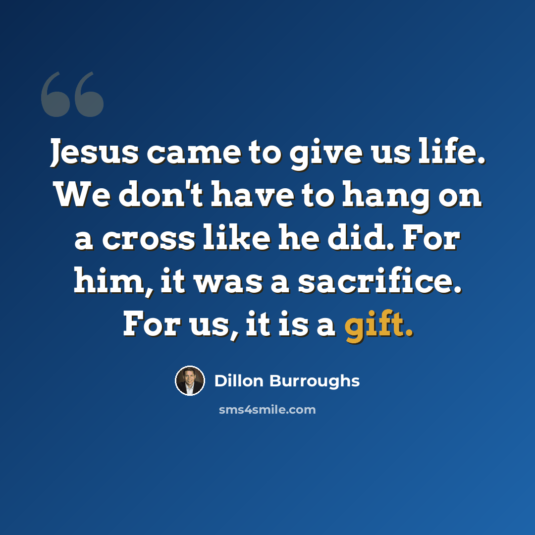 “Jesus came to give us life. We don't have to hang on a cross like he did. For him, it was a sacrifice. For us, it is a gift.” quote by Dillon Burroughs
