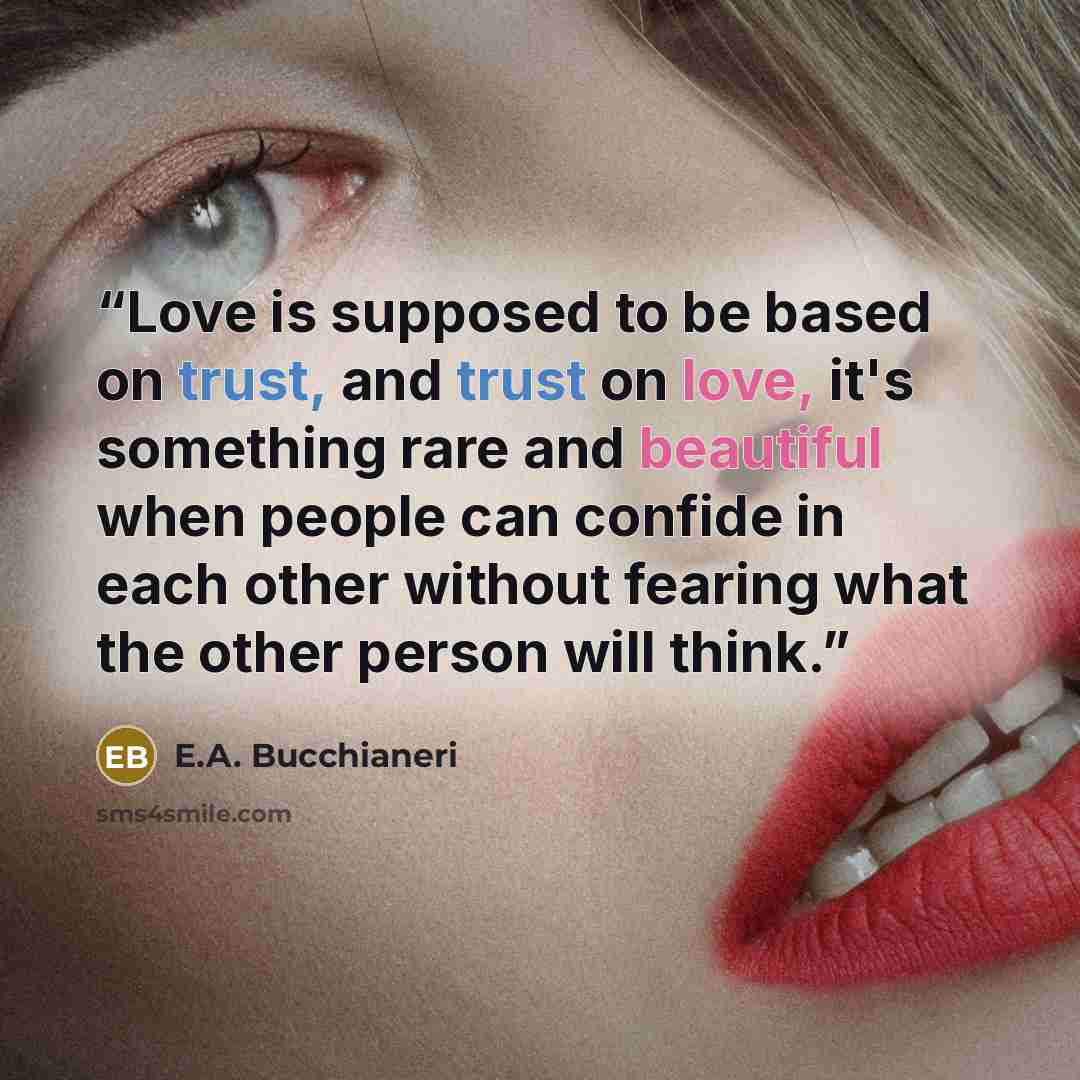 “Love is supposed to be based on trust, and trust on love, it's something rare and beautiful when people can confide in each other without fearing what the other person will think.” quote by E.A. Bucchianeri