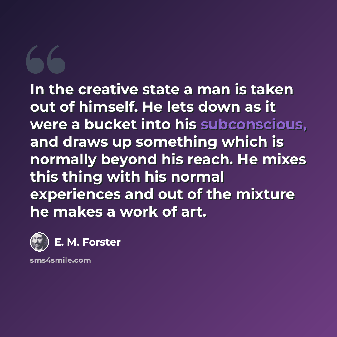 “In the creative state a man is taken out of himself. He lets down as it were a bucket into his subconscious, and draws up something which is normally beyond his reach. He mixes this thing with his normal experiences and out of the mixture he makes a work of art.” quote by E. M. Forster