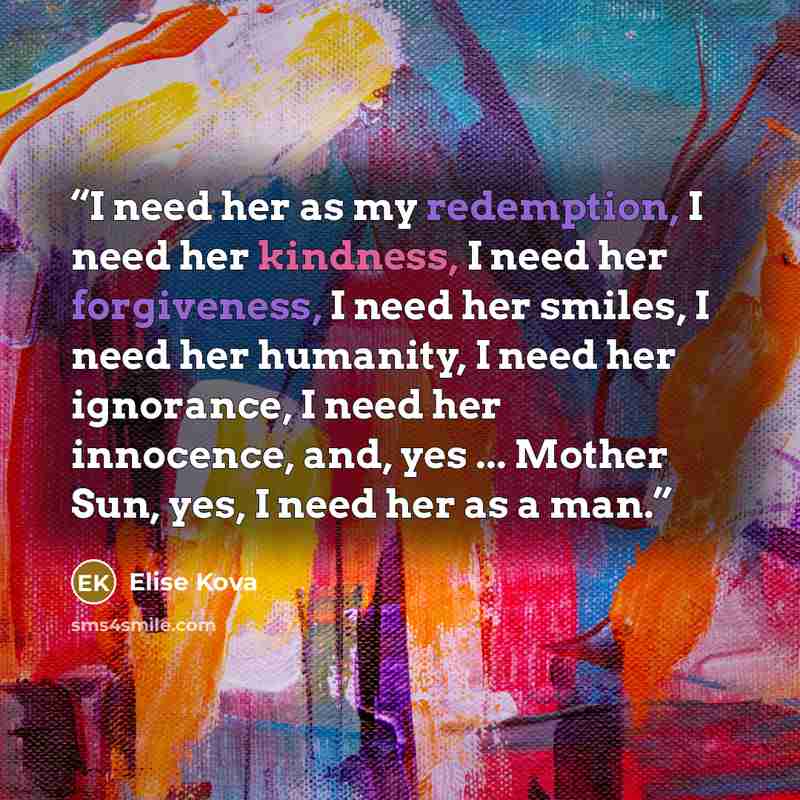 “I need her as my redemption, I need her kindness, I need her forgiveness, I need her smiles, I need her humanity, I need her ignorance, I need her innocence, and, yes ... Mother Sun, yes, I need her as a man.” quote by Elise Kova