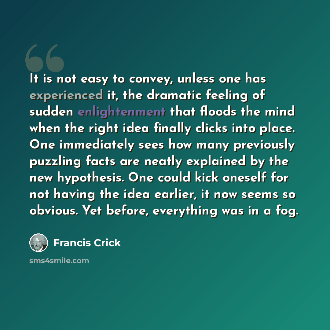 “It is not easy to convey, unless one has experienced it, the dramatic feeling of sudden enlightenment that floods the mind when the right idea finally clicks into place. One immediately sees how many previously puzzling facts are neatly explained by the new hypothesis. One could kick oneself for…” quote by Francis Crick