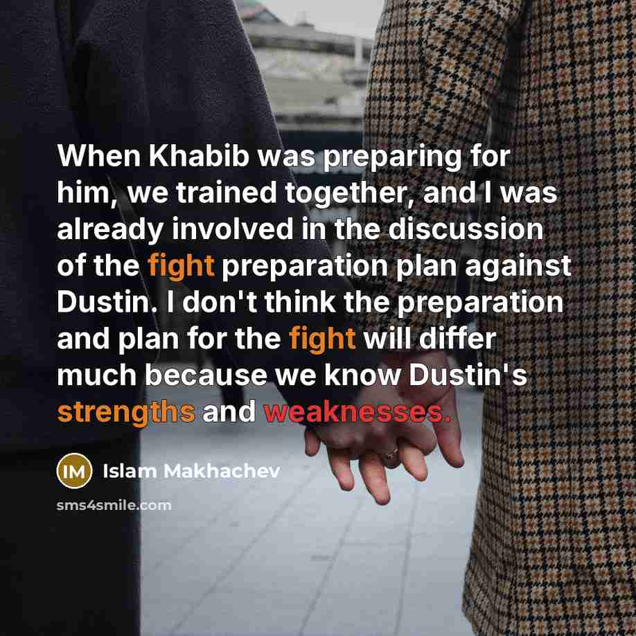“When Khabib was preparing for him, we trained together, and I was already involved in the discussion of the fight preparation plan against Dustin. I don't think the preparation and plan for the fight will differ much because we know Dustin's strengths and weaknesses.” quote by Islam Makhachev