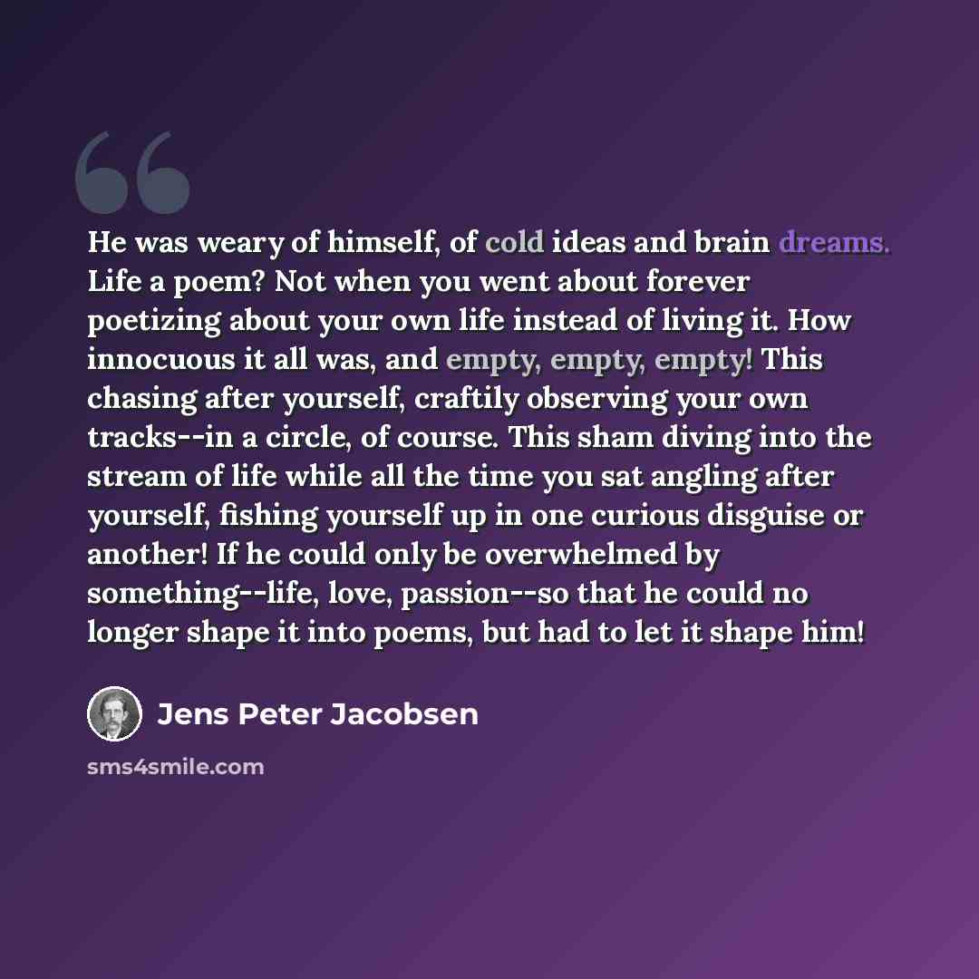 “He was weary of himself, of cold ideas and brain dreams. Life a poem? Not when you went about forever poetizing about your own life instead of living it. How innocuous it all was, and empty, empty, empty! This chasing after yourself, craftily observing your own tracks--in a circle, of course. This…” quote by Jens Peter Jacobsen
