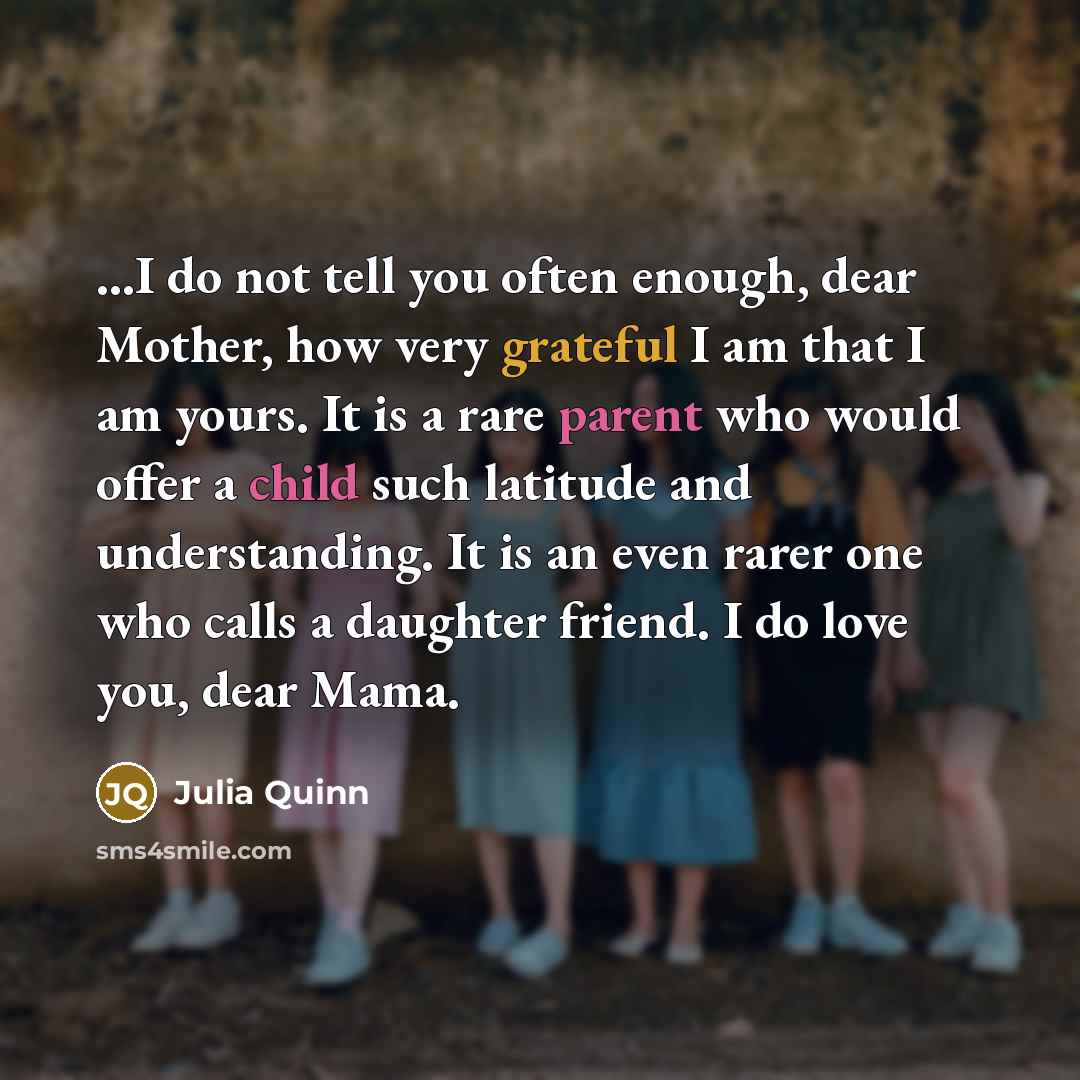 “...I do not tell you often enough, dear Mother, how very grateful I am that I am yours. It is a rare parent who would offer a child such latitude and understanding. It is an even rarer one who calls a daughter friend. I do love you, dear Mama.” quote by Julia Quinn