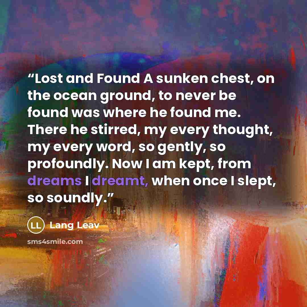 “Lost and Found A sunken chest, on the ocean ground, to never be found was where he found me. There he stirred, my every thought, my every word, so gently, so profoundly. Now I am kept, from dreams I dreamt, when once I slept, so soundly.” quote by Lang Leav