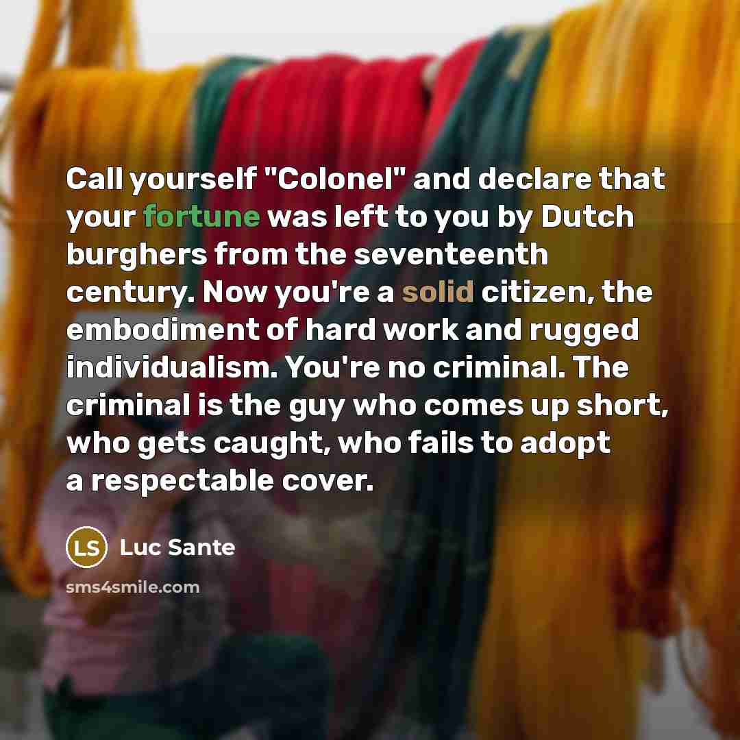 “Call yourself "Colonel" and declare that your fortune was left to you by Dutch burghers from the seventeenth century. Now you're a solid citizen, the embodiment of hard work and rugged individualism. You're no criminal. The criminal is the guy who comes up short, who gets caught, who fails to…” quote by Luc Sante
