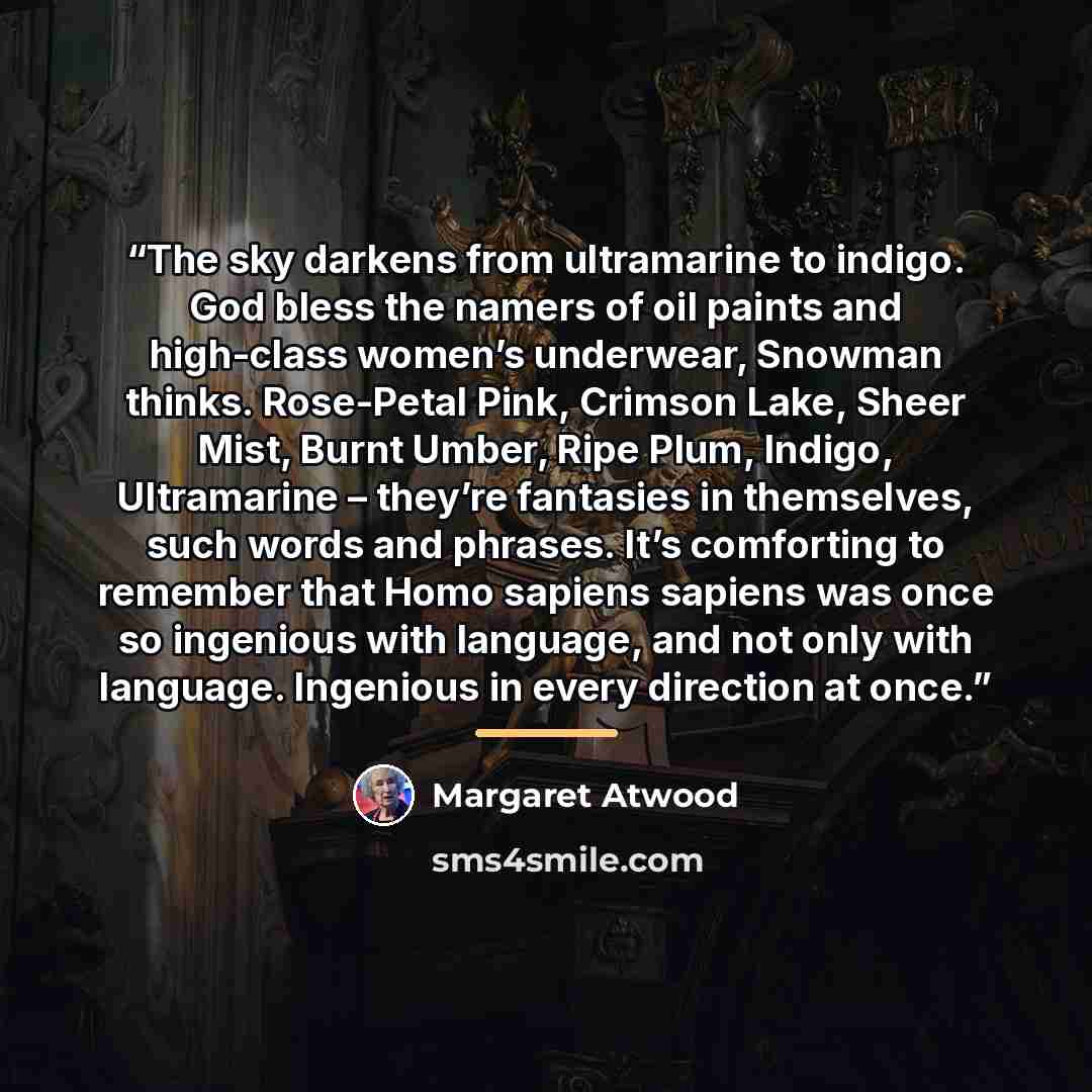 “The sky darkens from ultramarine to indigo. God bless the namers of oil paints and high-class women’s underwear, Snowman thinks. Rose-Petal Pink, Crimson Lake, Sheer Mist, Burnt Umber, Ripe Plum, Indigo, Ultramarine – they’re fantasies in themselves, such words and phrases. It’s comforting to…” quote by Margaret Atwood