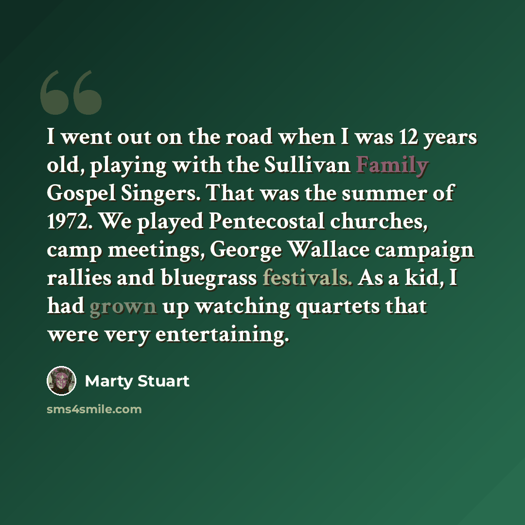 “I went out on the road when I was 12 years old, playing with the Sullivan Family Gospel Singers. That was the summer of 1972. We played Pentecostal churches, camp meetings, George Wallace campaign rallies and bluegrass festivals. As a kid, I had grown up watching quartets that were very…” quote by Marty Stuart
