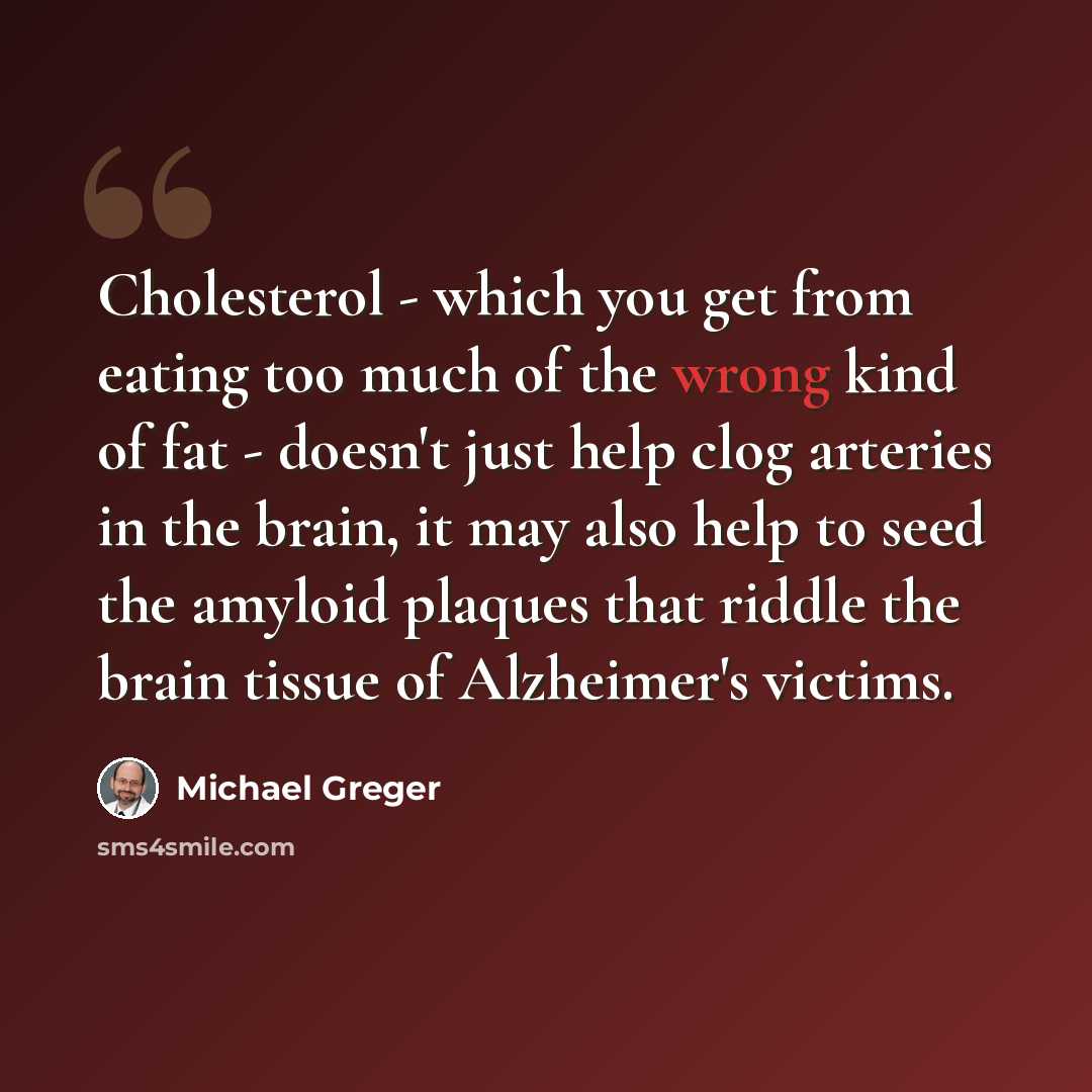 “Cholesterol - which you get from eating too much of the wrong kind of fat - doesn't just help clog arteries in the brain, it may also help to seed the amyloid plaques that riddle the brain tissue of Alzheimer's victims.” quote by Michael Greger