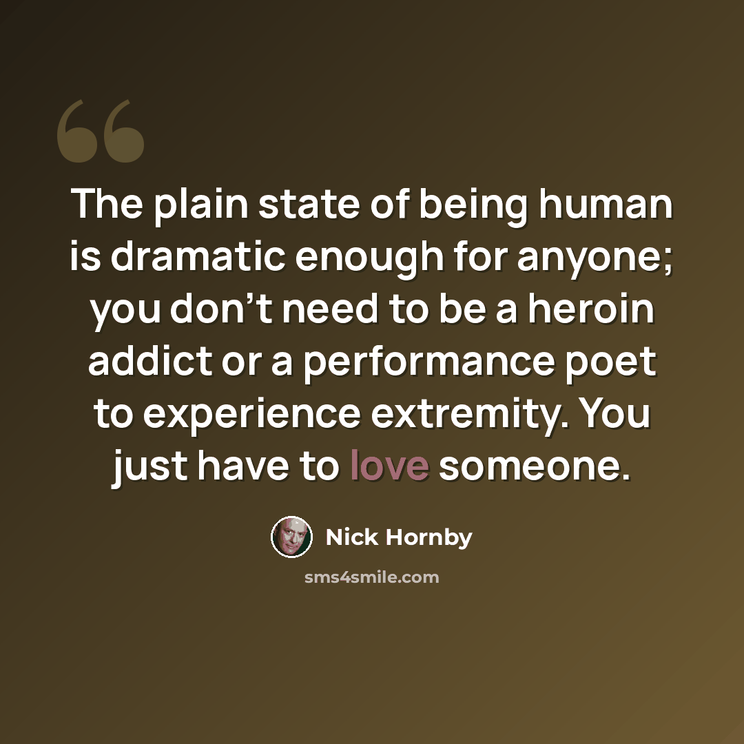 “The plain state of being human is dramatic enough for anyone; you don't need to be a heroin addict or a performance poet to experience extremity. You just have to love someone.” quote by Nick Hornby
