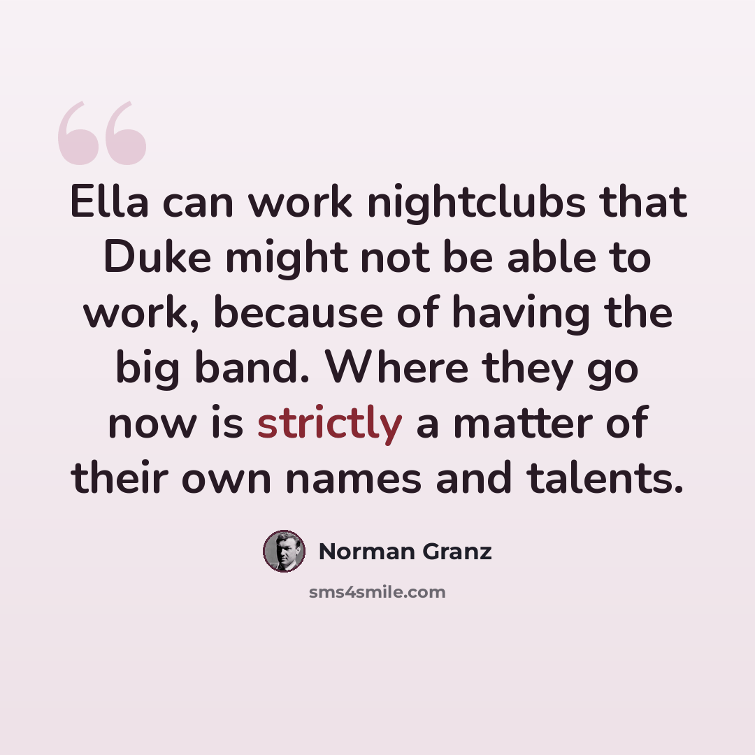 “Ella can work nightclubs that Duke might not be able to work, because of having the big band. Where they go now is strictly a matter of their own names and talents.” quote by Norman Granz