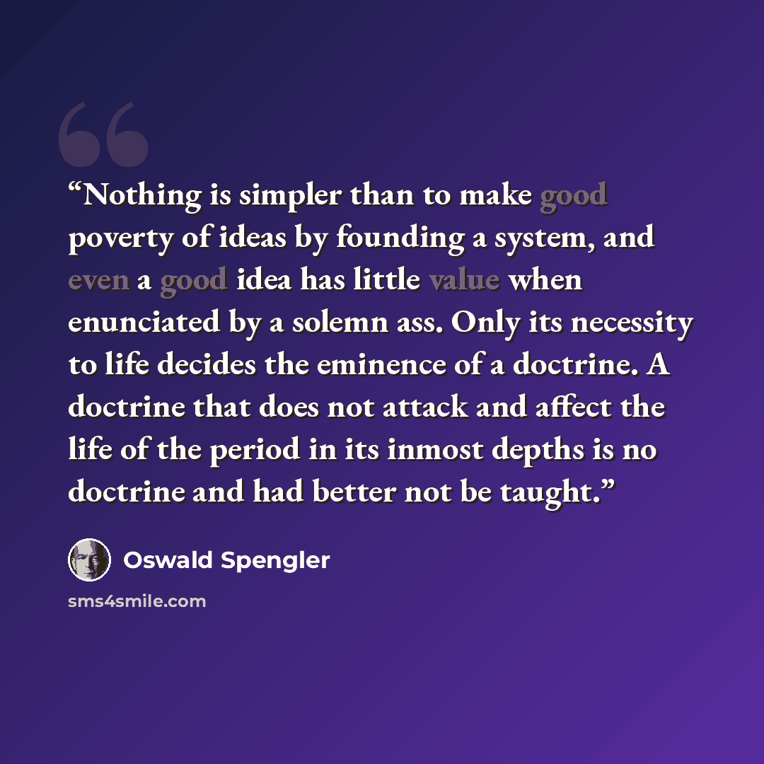 “Nothing is simpler than to make good poverty of ideas by founding a system, and even a good idea has little value when enunciated by a solemn ass. Only its necessity to life decides the eminence of a doctrine. A doctrine that does not attack and affect the life of the period in its inmost depths…” quote by Oswald Spengler