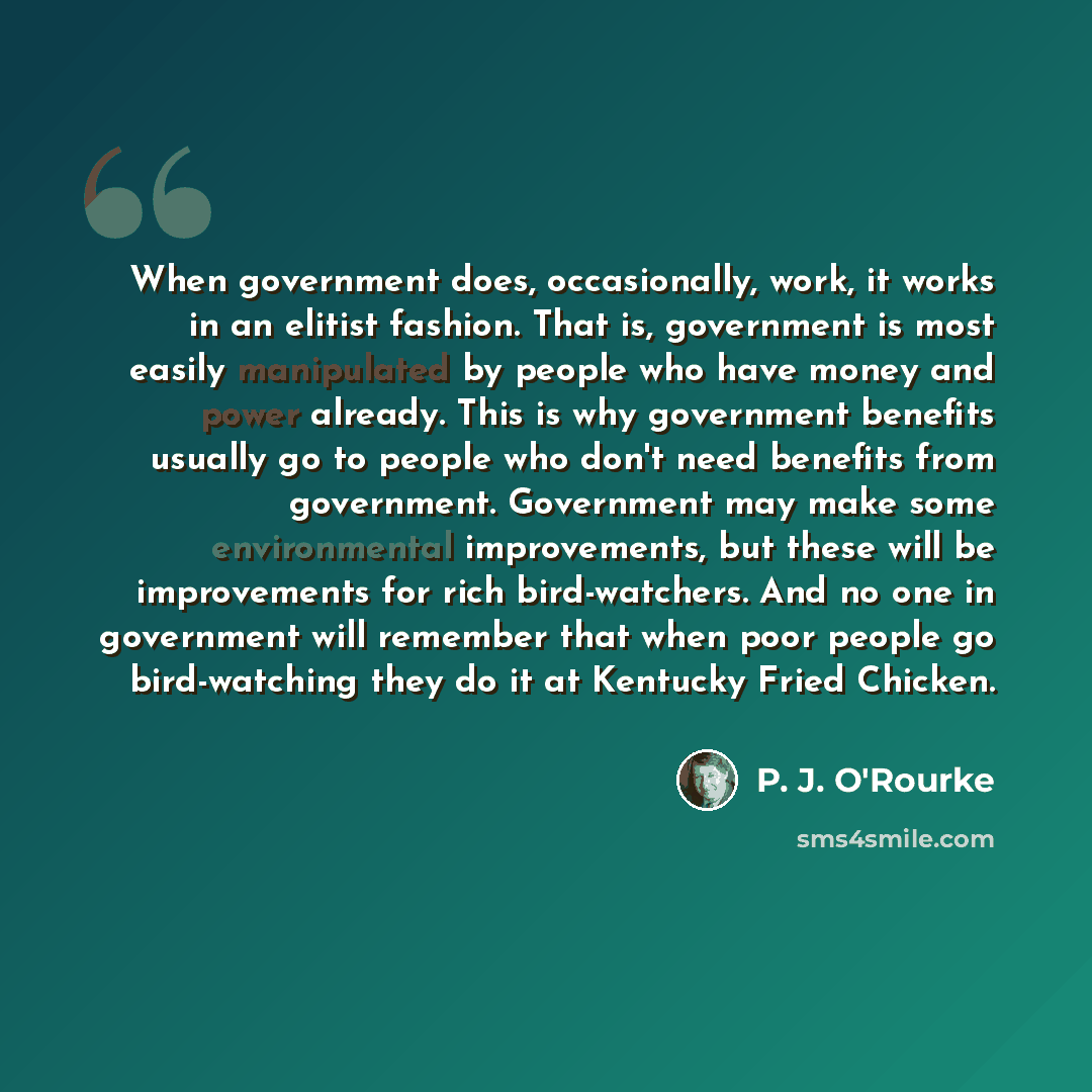 “When government does, occasionally, work, it works in an elitist fashion. That is, government is most easily manipulated by people who have money and power already. This is why government benefits usually go to people who don't need benefits from government. Government may make some environmental…” quote by P. J. O'Rourke