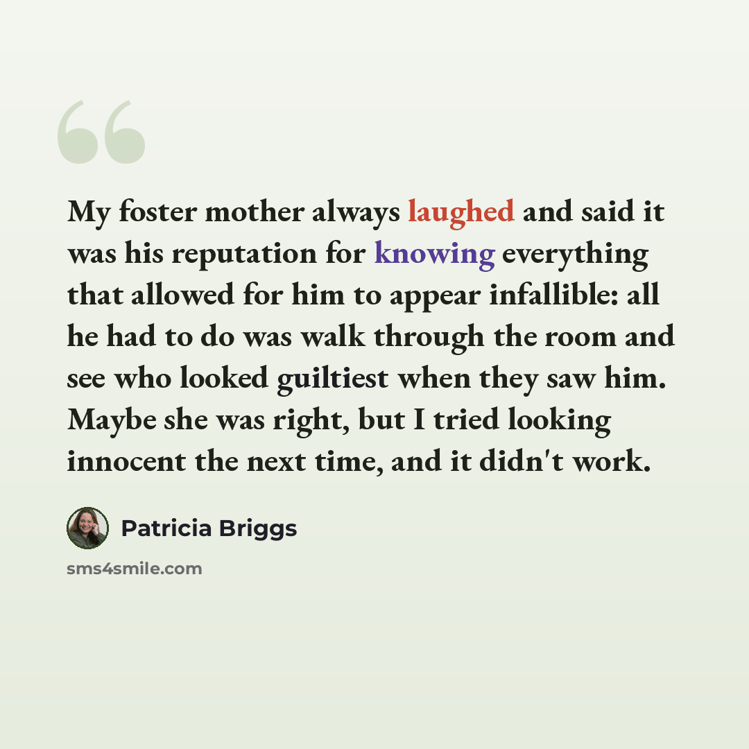 “My foster mother always laughed and said it was his reputation for knowing everything that allowed for him to appear infallible: all he had to do was walk through the room and see who looked guiltiest when they saw him. Maybe she was right, but I tried looking innocent the next time, and it didn't…” quote by Patricia Briggs